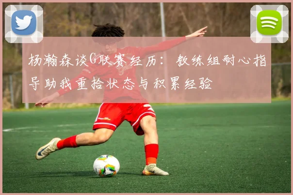 杨瀚森谈G联赛经历：教练组耐心指导助我重拾状态与积累经验