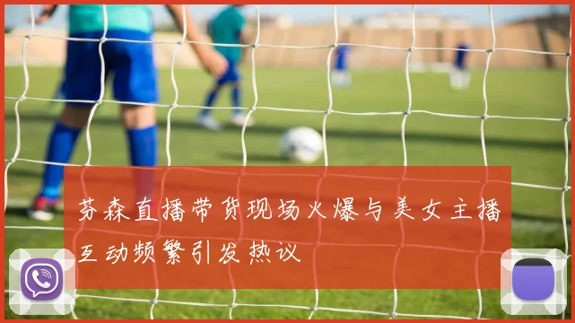 芬森直播带货现场火爆与美女主播互动频繁引发热议