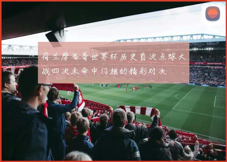荷兰摩洛哥世界杯历史首次点球大战四次未命中门框的精彩对决