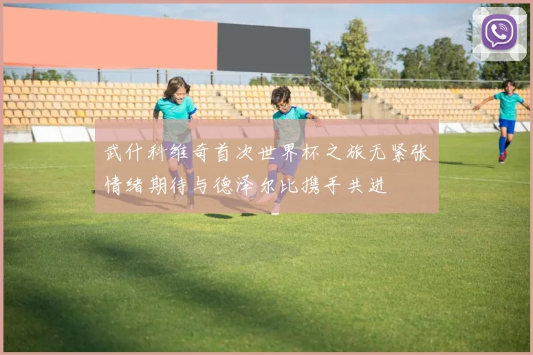 武什科维奇首次世界杯之旅无紧张情绪期待与德泽尔比携手共进