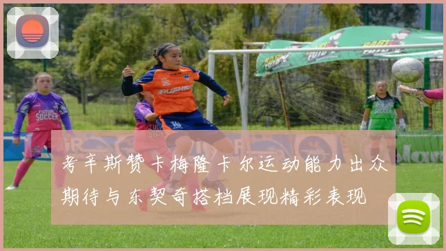 考辛斯赞卡梅隆卡尔运动能力出众期待与东契奇搭档展现精彩表现