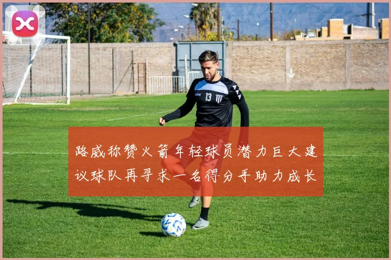 路威称赞火箭年轻球员潜力巨大建议球队再寻求一名得分手助力成长