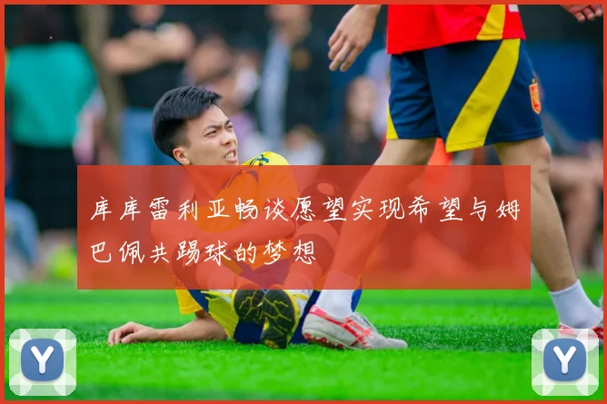 库库雷利亚畅谈愿望实现希望与姆巴佩共踢球的梦想