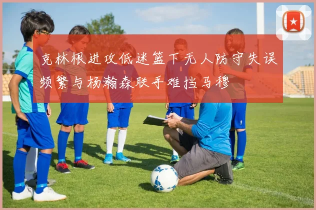 克林根进攻低迷篮下无人防守失误频繁与杨瀚森联手难挡马穆