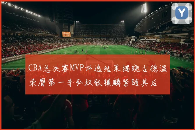 CBA总决赛MVP评选结果揭晓古德温荣膺第一李弘权张镇麟紧随其后