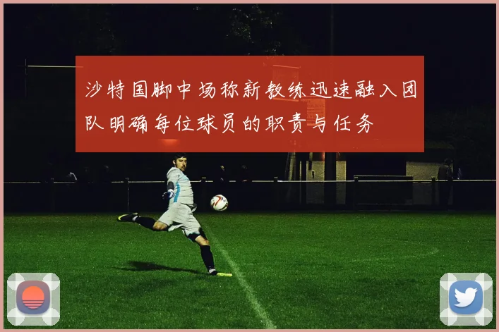 沙特国脚中场称新教练迅速融入团队明确每位球员的职责与任务