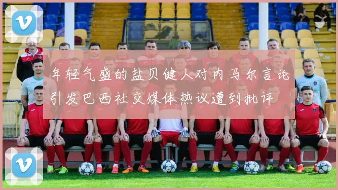 年轻气盛的盐贝健人对内马尔言论引发巴西社交媒体热议遭到批评