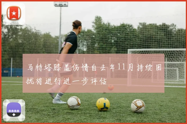 马特塔膝盖伤情自去年11月持续困扰将进行进一步评估