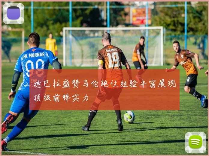 迪巴拉盛赞马伦跑位经验丰富展现顶级前锋实力