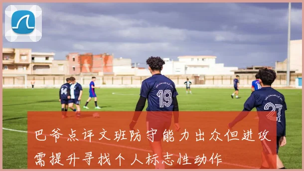 巴爷点评文班防守能力出众但进攻需提升寻找个人标志性动作