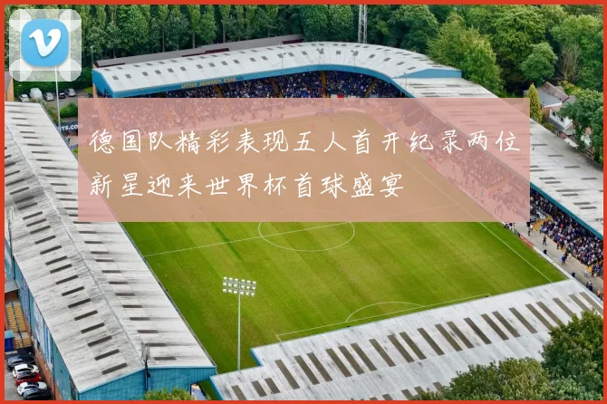 德国队精彩表现五人首开纪录两位新星迎来世界杯首球盛宴