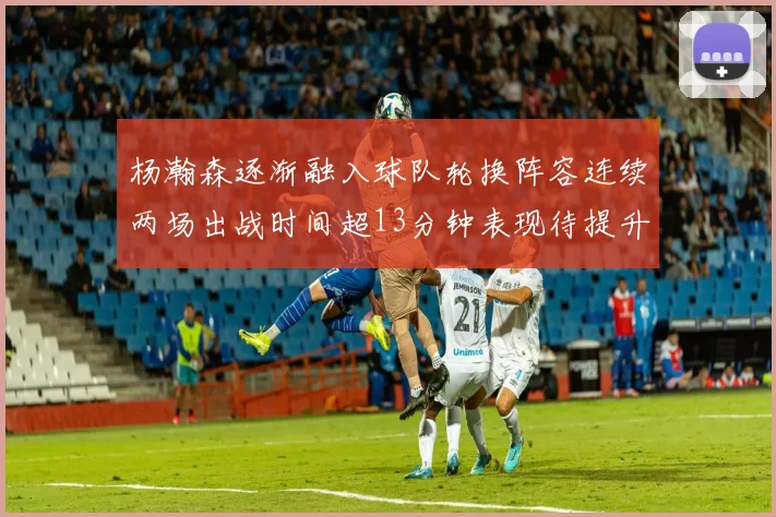 杨瀚森逐渐融入球队轮换阵容连续两场出战时间超13分钟表现待提升