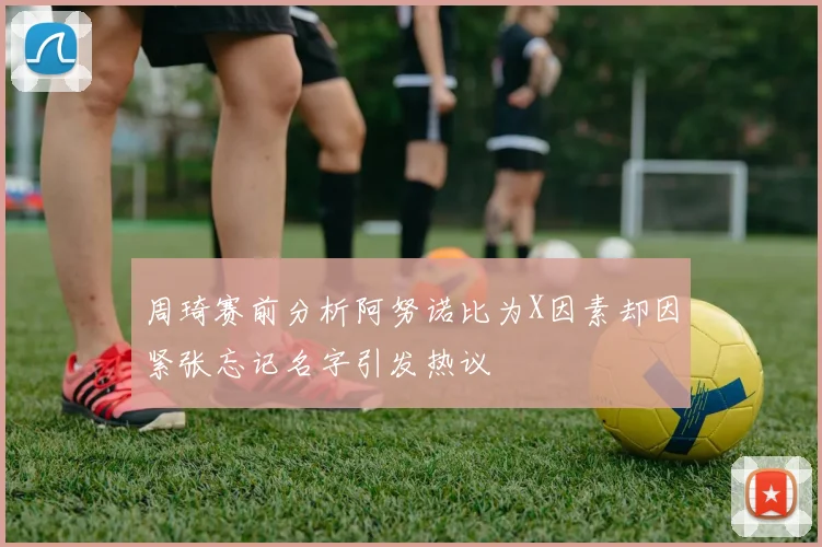 周琦赛前分析阿努诺比为X因素却因紧张忘记名字引发热议