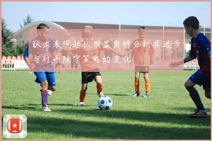 狄龙表现起伏明显奥特分析其进步与对手防守策略的变化