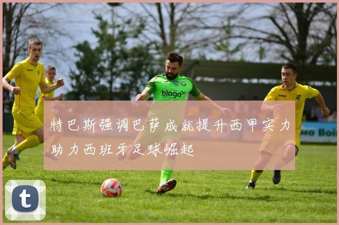 特巴斯强调巴萨成就提升西甲实力助力西班牙足球崛起
