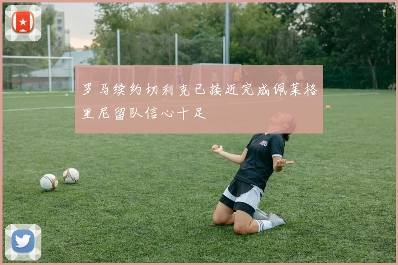罗马续约切利克已接近完成佩莱格里尼留队信心十足
