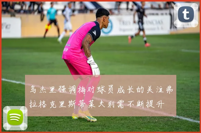 乌杰里强调梅对球员成长的关注弗拉格克里斯蒂莱夫利需不断提升