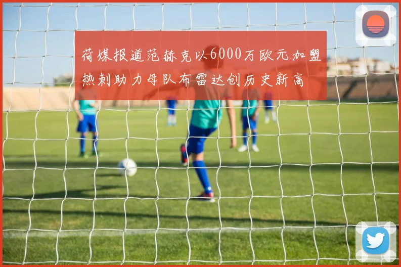 荷媒报道范赫克以6000万欧元加盟热刺助力母队布雷达创历史新高