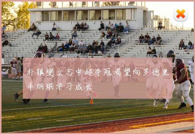 朴镇燮立志中超夺冠渴望向罗德里辛炯珉学习成长