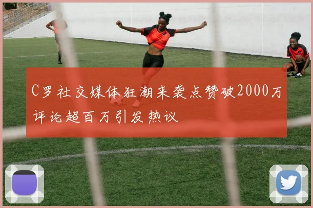 C罗社交媒体狂潮来袭点赞破2000万评论超百万引发热议